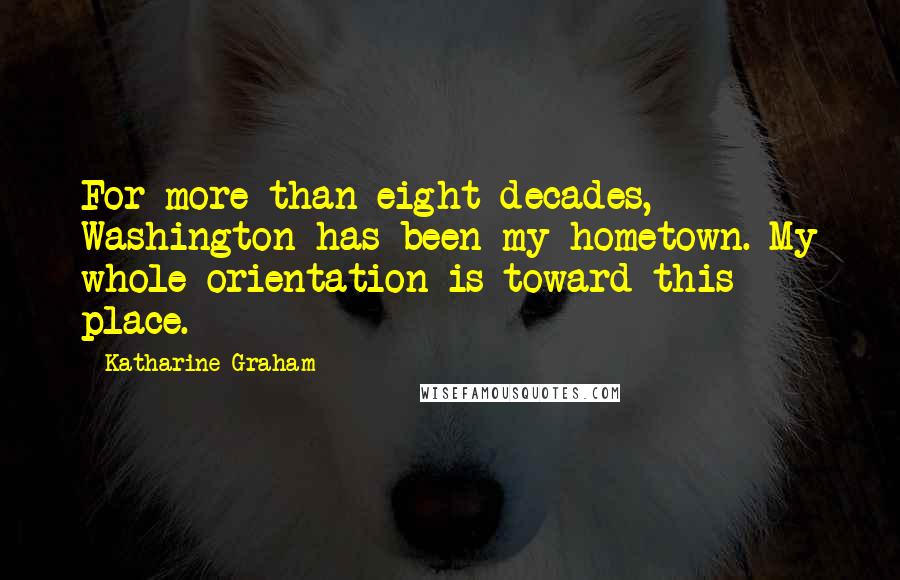 Katharine Graham Quotes: For more than eight decades, Washington has been my hometown. My whole orientation is toward this place.