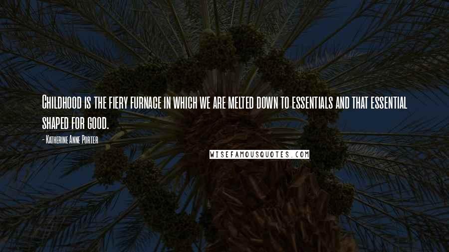 Katherine Anne Porter Quotes: Childhood is the fiery furnace in which we are melted down to essentials and that essential shaped for good.