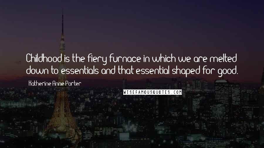 Katherine Anne Porter Quotes: Childhood is the fiery furnace in which we are melted down to essentials and that essential shaped for good.