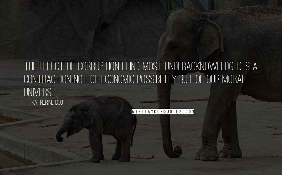 Katherine Boo Quotes: The effect of corruption I find most underacknowledged is a contraction not of economic possibility but of our moral universe.