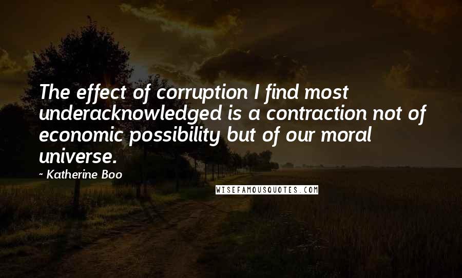 Katherine Boo Quotes: The effect of corruption I find most underacknowledged is a contraction not of economic possibility but of our moral universe.