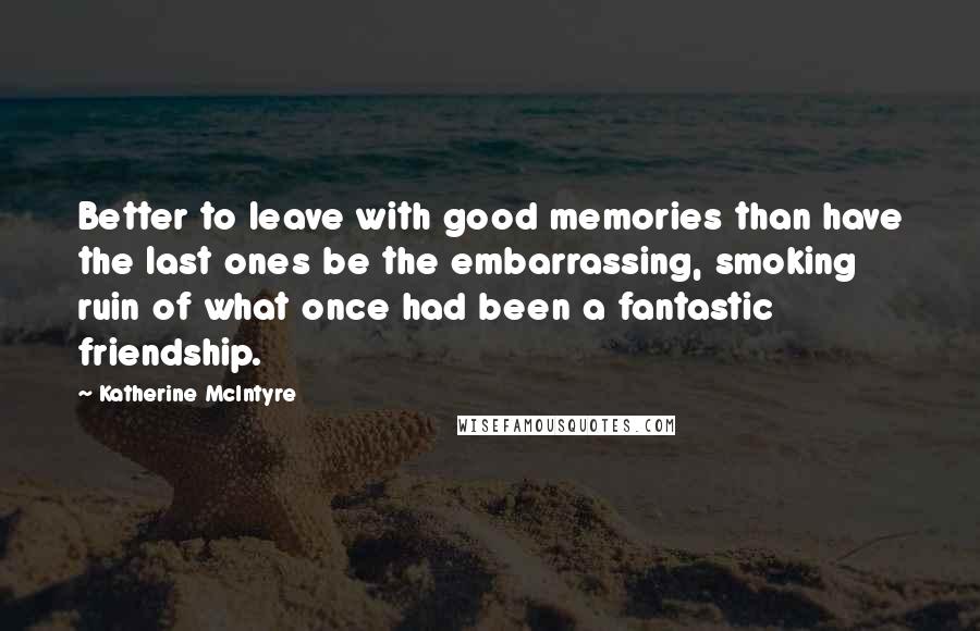 Katherine McIntyre Quotes: Better to leave with good memories than have the last ones be the embarrassing, smoking ruin of what once had been a fantastic friendship.