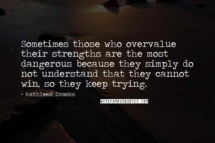 Kathleen Brooks Quotes: Sometimes those who overvalue their strengths are the most dangerous because they simply do not understand that they cannot win, so they keep trying.