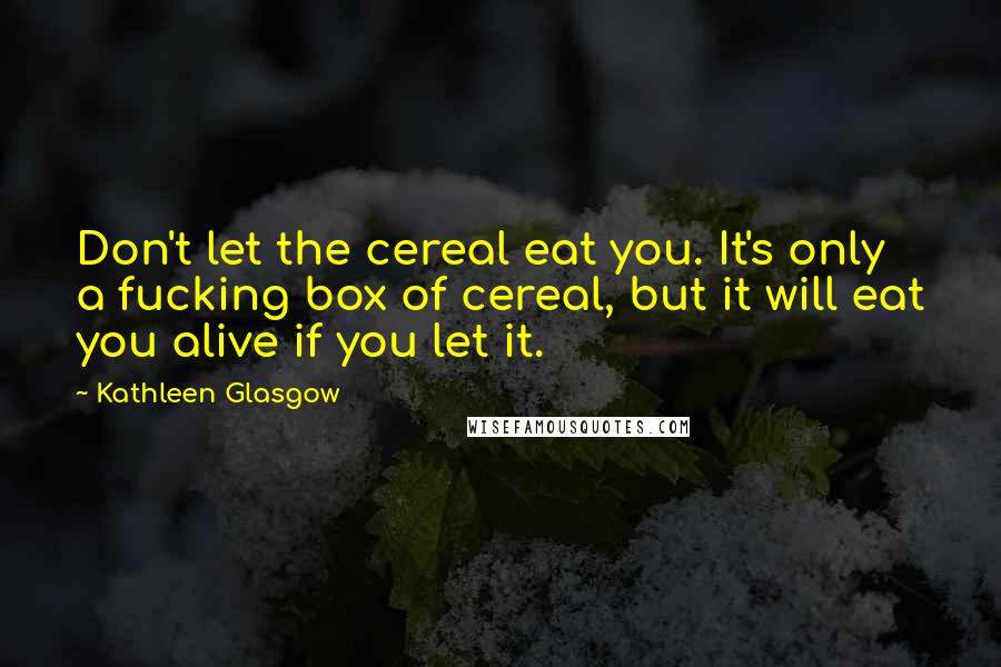 Kathleen Glasgow Quotes: Don't let the cereal eat you. It's only a fucking box of cereal, but it will eat you alive if you let it.