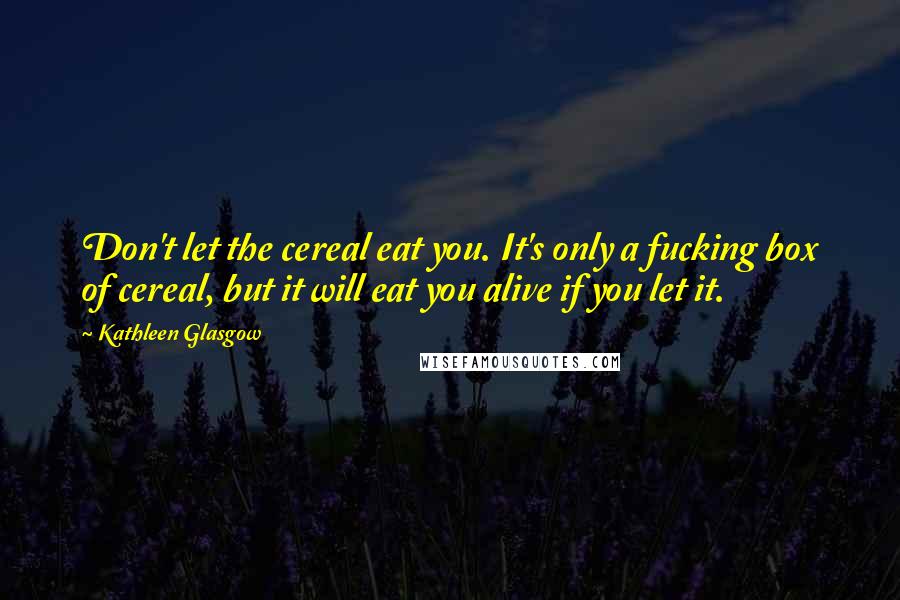 Kathleen Glasgow Quotes: Don't let the cereal eat you. It's only a fucking box of cereal, but it will eat you alive if you let it.