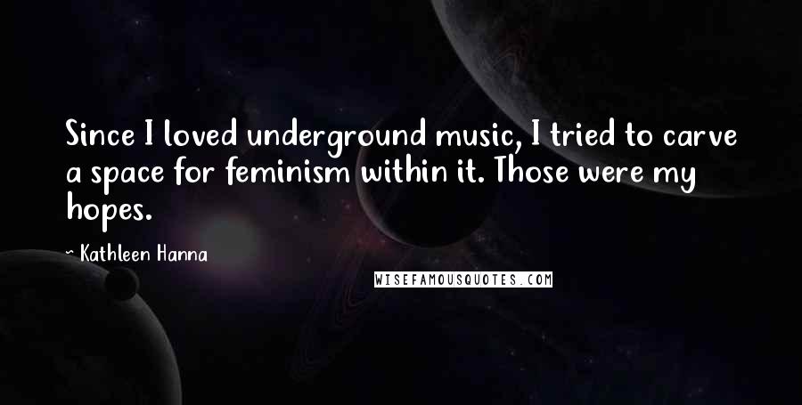 Kathleen Hanna Quotes: Since I loved underground music, I tried to carve a space for feminism within it. Those were my hopes.