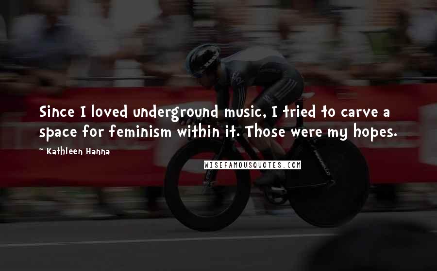 Kathleen Hanna Quotes: Since I loved underground music, I tried to carve a space for feminism within it. Those were my hopes.