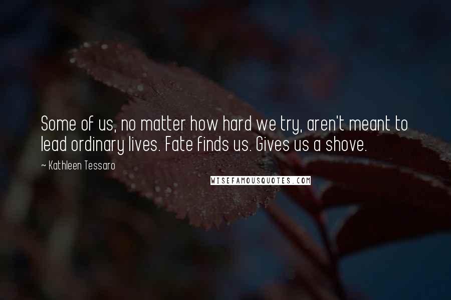 Kathleen Tessaro Quotes: Some of us, no matter how hard we try, aren't meant to lead ordinary lives. Fate finds us. Gives us a shove.