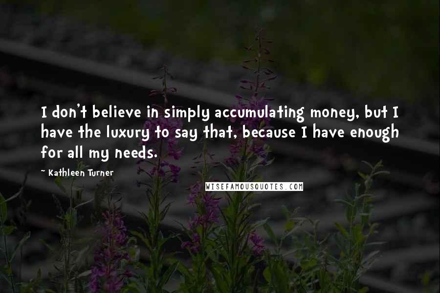 Kathleen Turner Quotes: I don't believe in simply accumulating money, but I have the luxury to say that, because I have enough for all my needs.