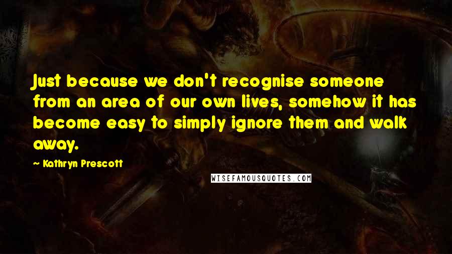 Kathryn Prescott Quotes: Just because we don't recognise someone from an area of our own lives, somehow it has become easy to simply ignore them and walk away.