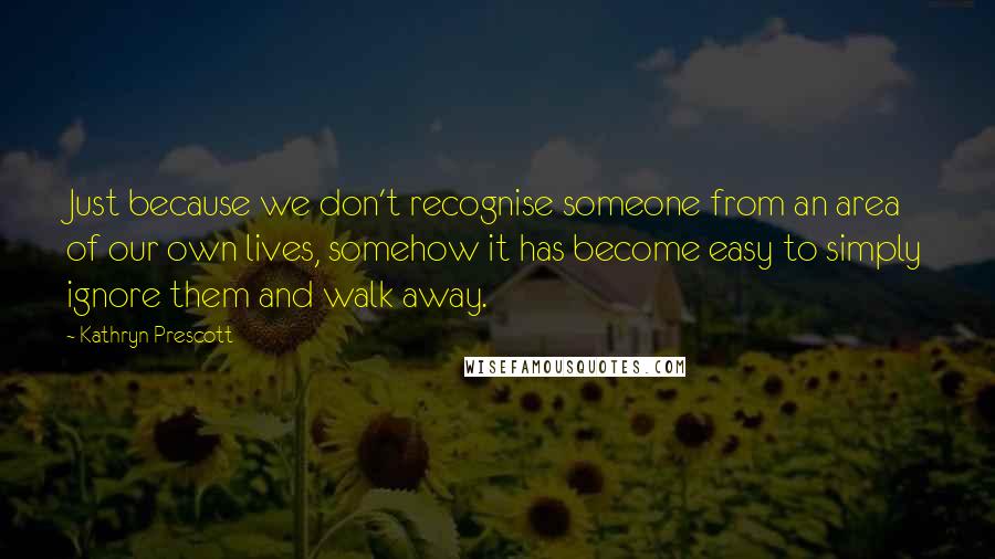 Kathryn Prescott Quotes: Just because we don't recognise someone from an area of our own lives, somehow it has become easy to simply ignore them and walk away.