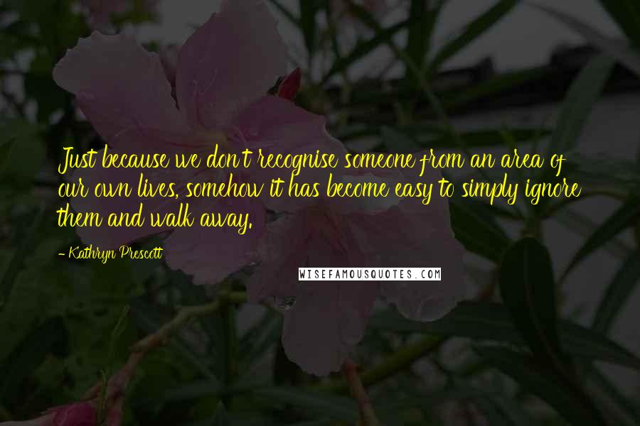 Kathryn Prescott Quotes: Just because we don't recognise someone from an area of our own lives, somehow it has become easy to simply ignore them and walk away.