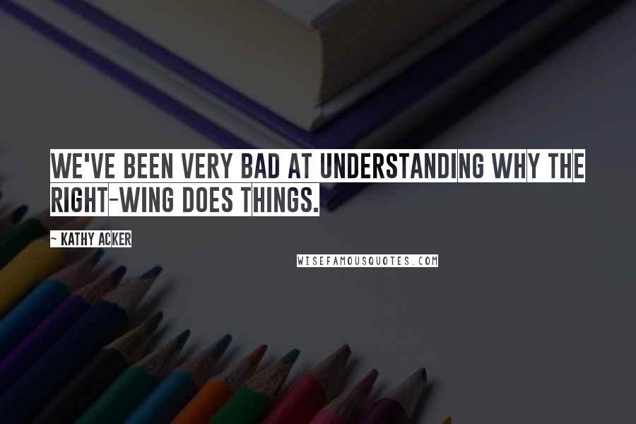 Kathy Acker Quotes: We've been very bad at understanding why the right-wing does things.