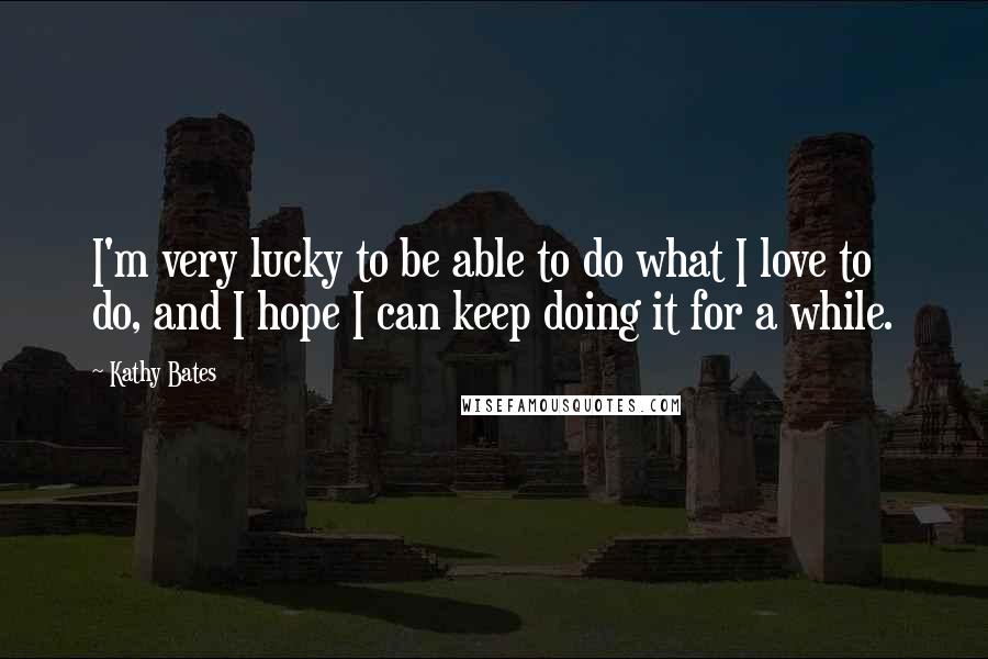 Kathy Bates Quotes: I'm very lucky to be able to do what I love to do, and I hope I can keep doing it for a while.