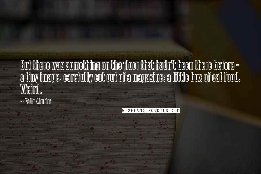 Katie Alender Quotes: But there was something on the floor that hadn't been there before - a tiny image, carefully cut out of a magazine: a little box of cat food. Weird.