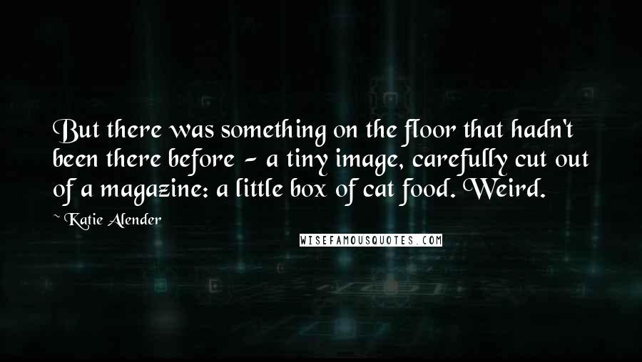 Katie Alender Quotes: But there was something on the floor that hadn't been there before - a tiny image, carefully cut out of a magazine: a little box of cat food. Weird.