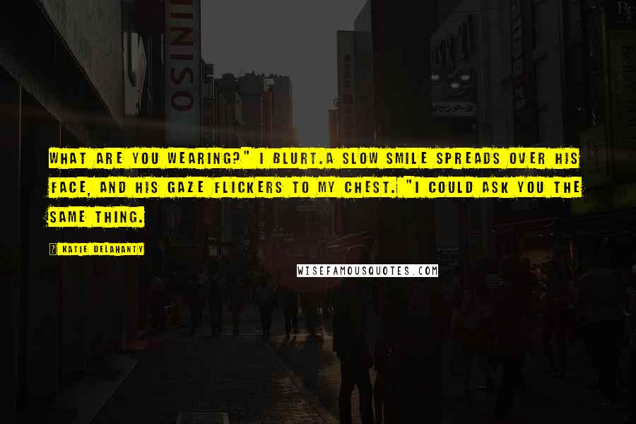 Katie Delahanty Quotes: What are you wearing?" I blurt.A slow smile spreads over his face, and his gaze flickers to my chest. "I could ask you the same thing.