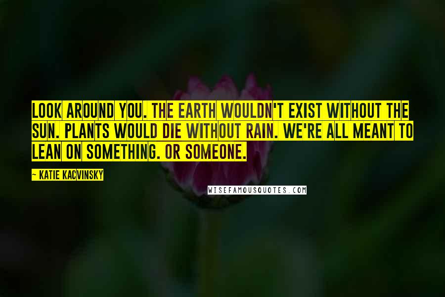 Katie Kacvinsky Quotes: Look around you. The earth wouldn't exist without the sun. Plants would die without rain. We're all meant to lean on something. Or someone.