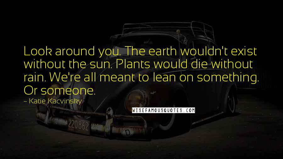 Katie Kacvinsky Quotes: Look around you. The earth wouldn't exist without the sun. Plants would die without rain. We're all meant to lean on something. Or someone.