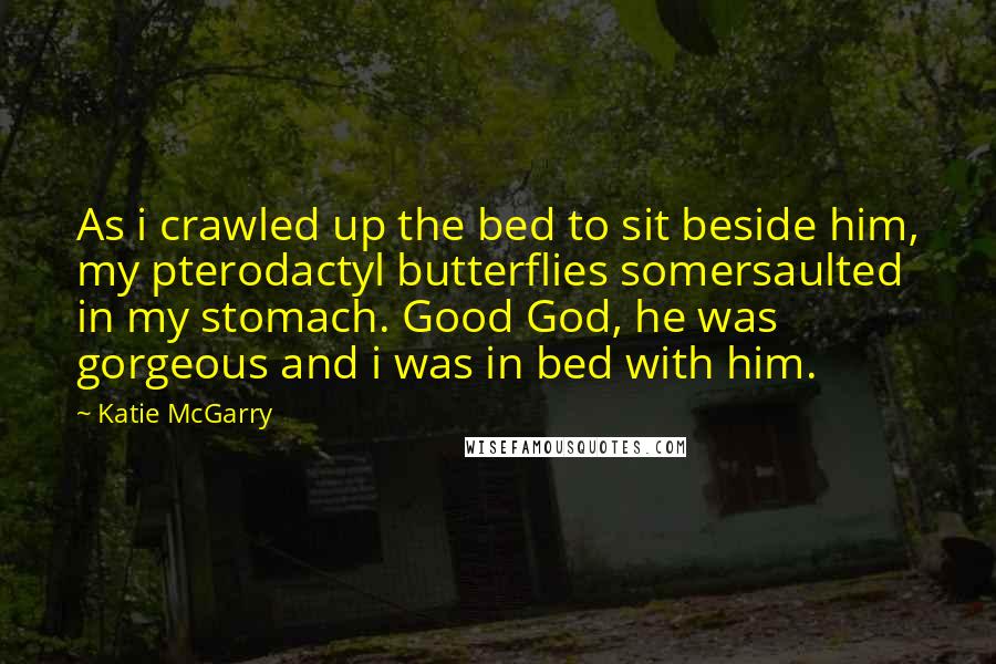 Katie McGarry Quotes: As i crawled up the bed to sit beside him, my pterodactyl butterflies somersaulted in my stomach. Good God, he was gorgeous and i was in bed with him.