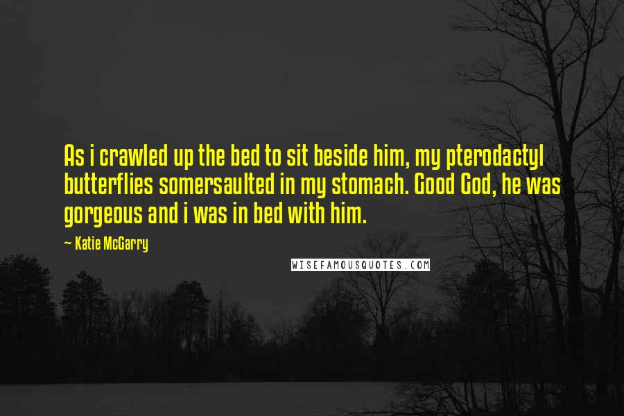 Katie McGarry Quotes: As i crawled up the bed to sit beside him, my pterodactyl butterflies somersaulted in my stomach. Good God, he was gorgeous and i was in bed with him.