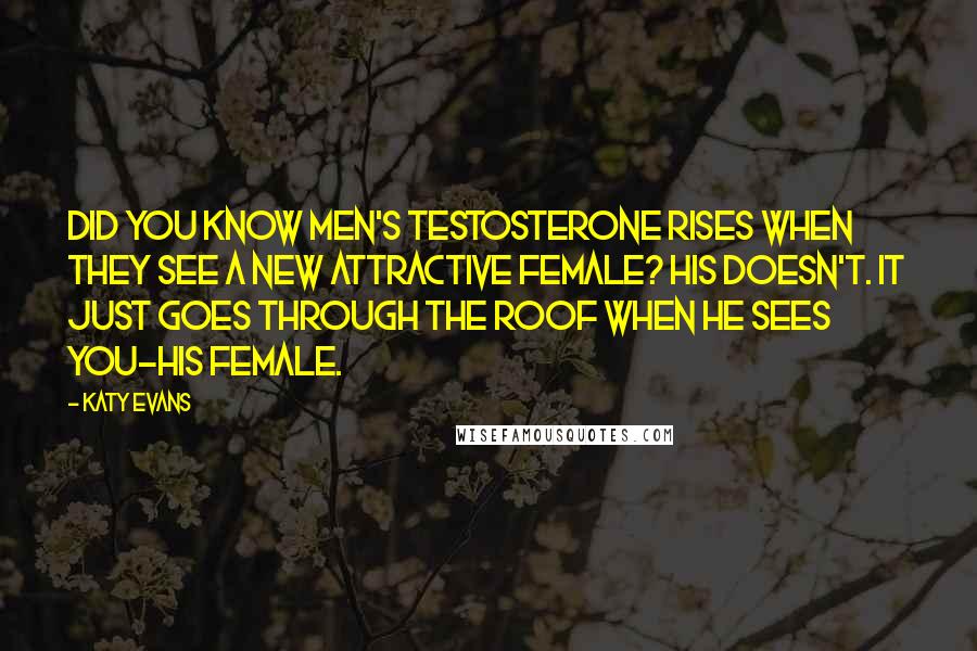 Katy Evans Quotes: Did you know men's testosterone rises when they see a new attractive female? His doesn't. It just goes through the roof when he sees you-his female.