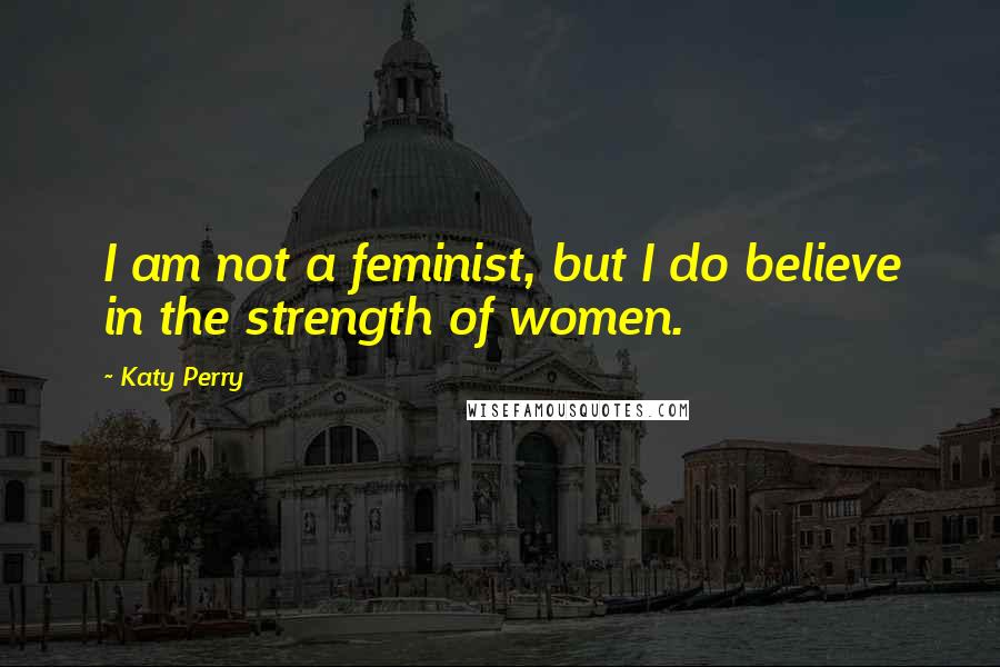 Katy Perry Quotes: I am not a feminist, but I do believe in the strength of women.