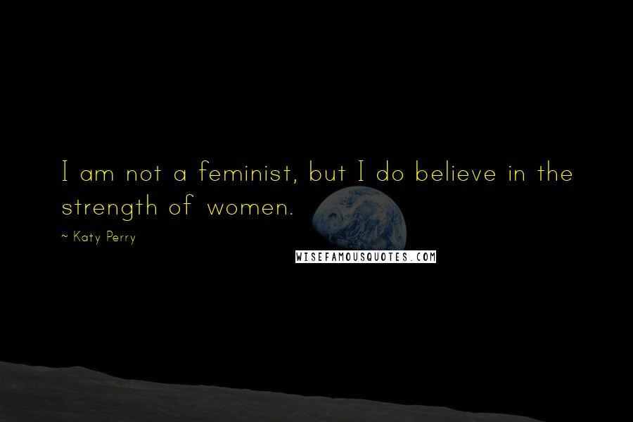 Katy Perry Quotes: I am not a feminist, but I do believe in the strength of women.