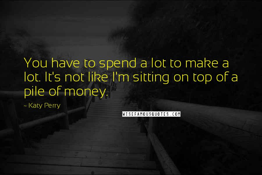 Katy Perry Quotes: You have to spend a lot to make a lot. It's not like I'm sitting on top of a pile of money.