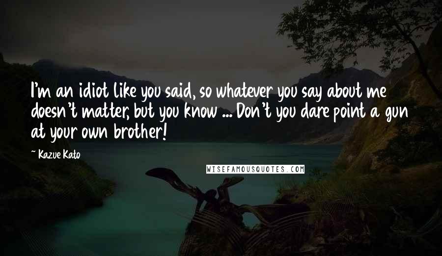 Kazue Kato Quotes: I'm an idiot like you said, so whatever you say about me doesn't matter, but you know ... Don't you dare point a gun at your own brother!