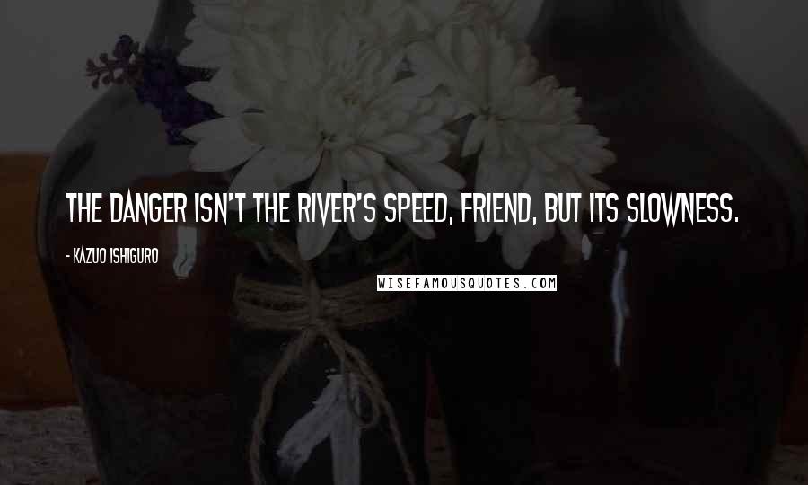 Kazuo Ishiguro Quotes: The danger isn't the river's speed, friend, but its slowness.