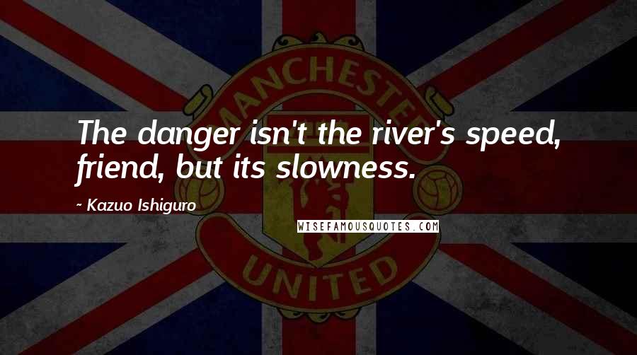 Kazuo Ishiguro Quotes: The danger isn't the river's speed, friend, but its slowness.