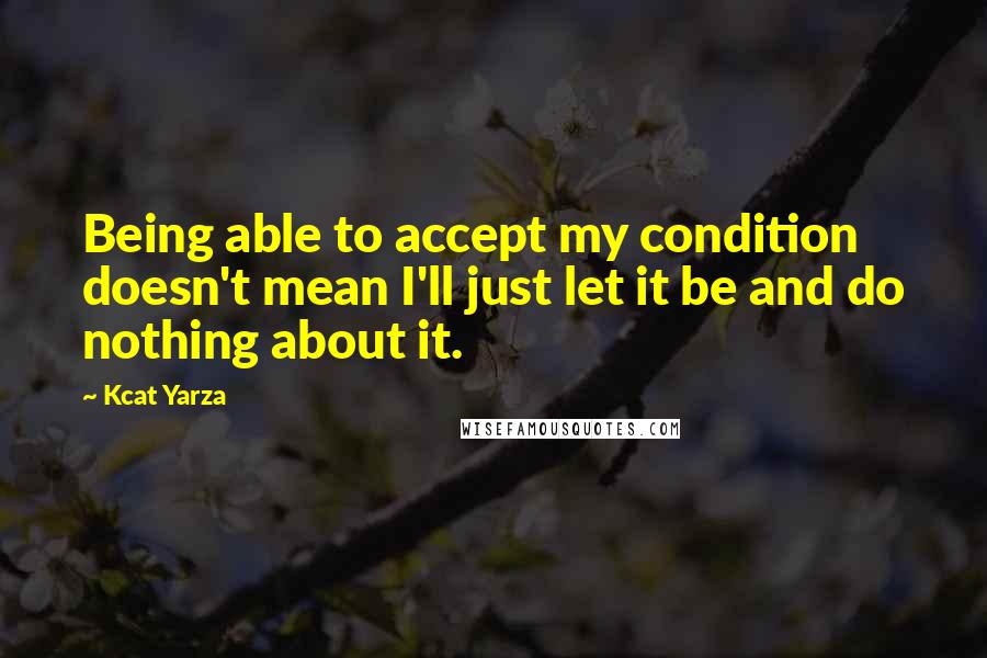 Kcat Yarza Quotes: Being able to accept my condition doesn't mean I'll just let it be and do nothing about it.