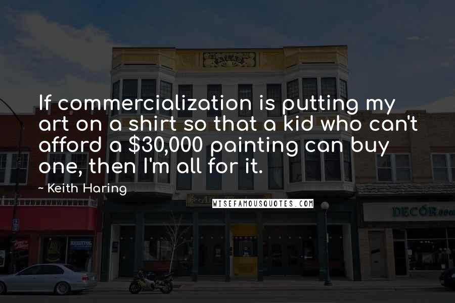 Keith Haring Quotes: If commercialization is putting my art on a shirt so that a kid who can't afford a $30,000 painting can buy one, then I'm all for it.