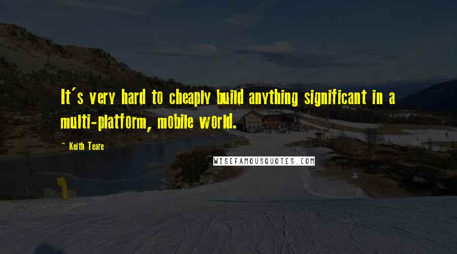 Keith Teare Quotes: It's very hard to cheaply build anything significant in a multi-platform, mobile world.