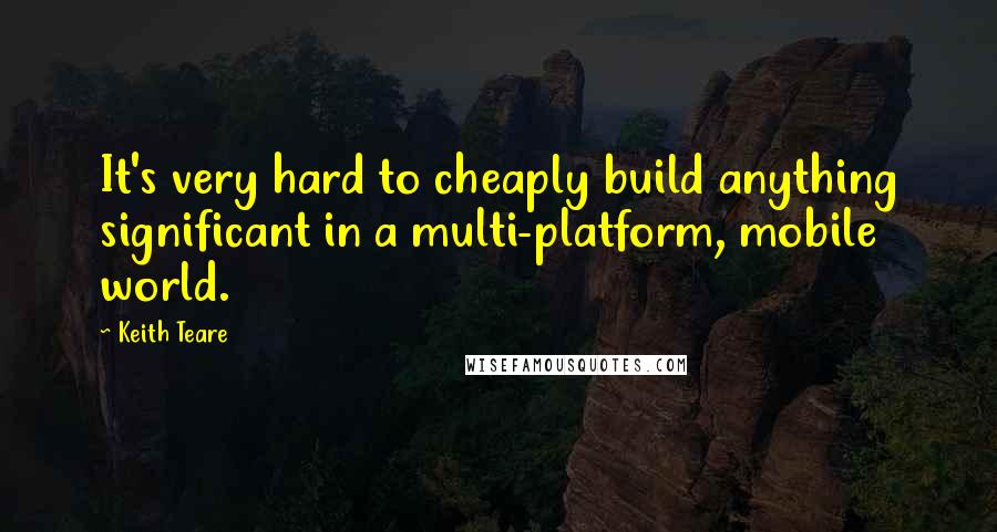 Keith Teare Quotes: It's very hard to cheaply build anything significant in a multi-platform, mobile world.