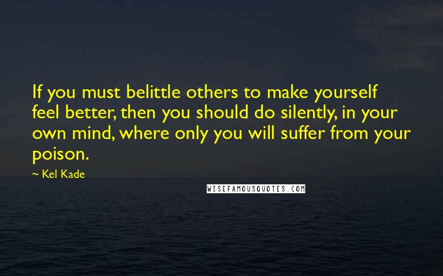 Kel Kade Quotes: If you must belittle others to make yourself feel better, then you should do silently, in your own mind, where only you will suffer from your poison.