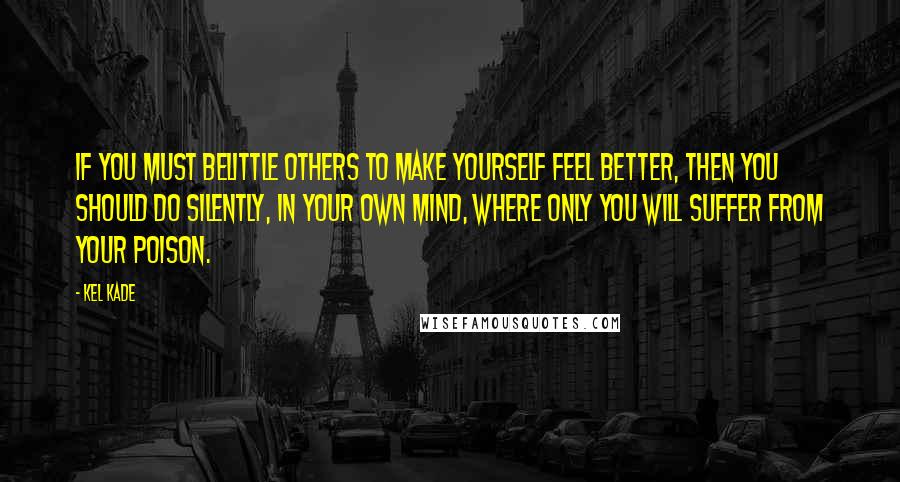 Kel Kade Quotes: If you must belittle others to make yourself feel better, then you should do silently, in your own mind, where only you will suffer from your poison.