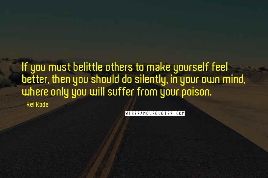 Kel Kade Quotes: If you must belittle others to make yourself feel better, then you should do silently, in your own mind, where only you will suffer from your poison.