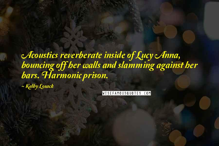 Kelby Losack Quotes: Acoustics reverberate inside of Lucy Anna, bouncing off her walls and slamming against her bars. Harmonic prison.