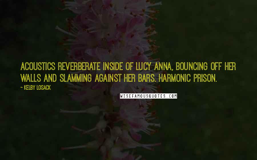 Kelby Losack Quotes: Acoustics reverberate inside of Lucy Anna, bouncing off her walls and slamming against her bars. Harmonic prison.