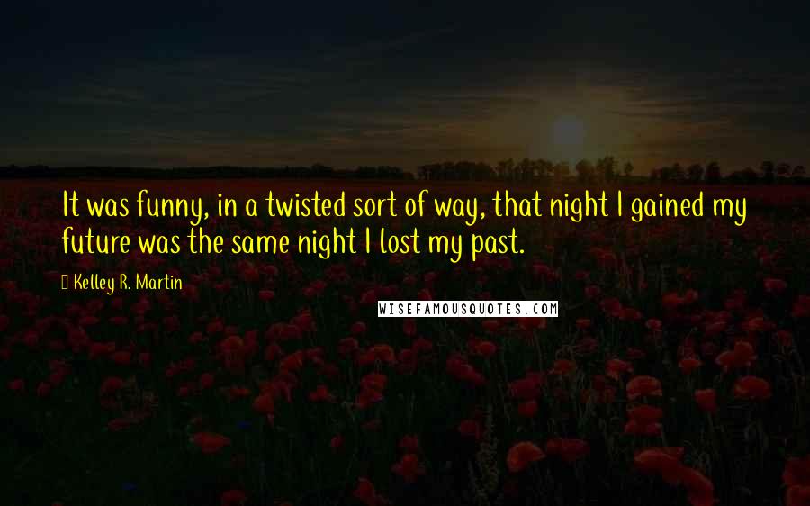 Kelley R. Martin Quotes: It was funny, in a twisted sort of way, that night I gained my future was the same night I lost my past.