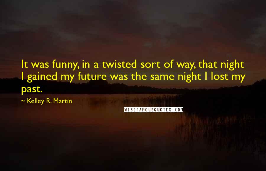 Kelley R. Martin Quotes: It was funny, in a twisted sort of way, that night I gained my future was the same night I lost my past.