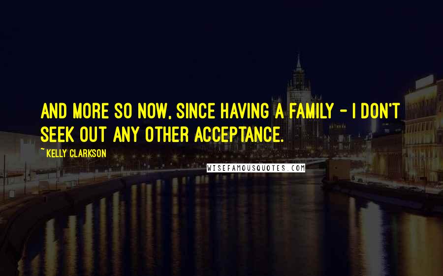 Kelly Clarkson Quotes: And more so now, since having a family - I don't seek out any other acceptance.