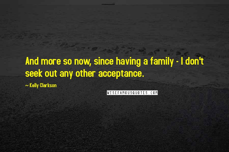 Kelly Clarkson Quotes: And more so now, since having a family - I don't seek out any other acceptance.