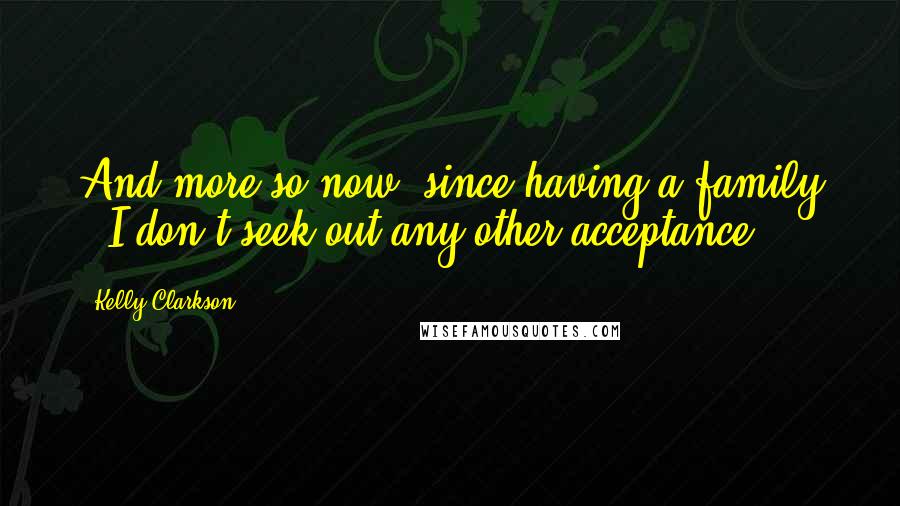 Kelly Clarkson Quotes: And more so now, since having a family - I don't seek out any other acceptance.