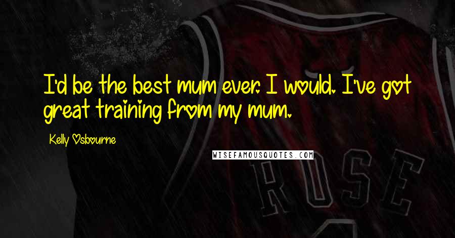 Kelly Osbourne Quotes: I'd be the best mum ever. I would. I've got great training from my mum.