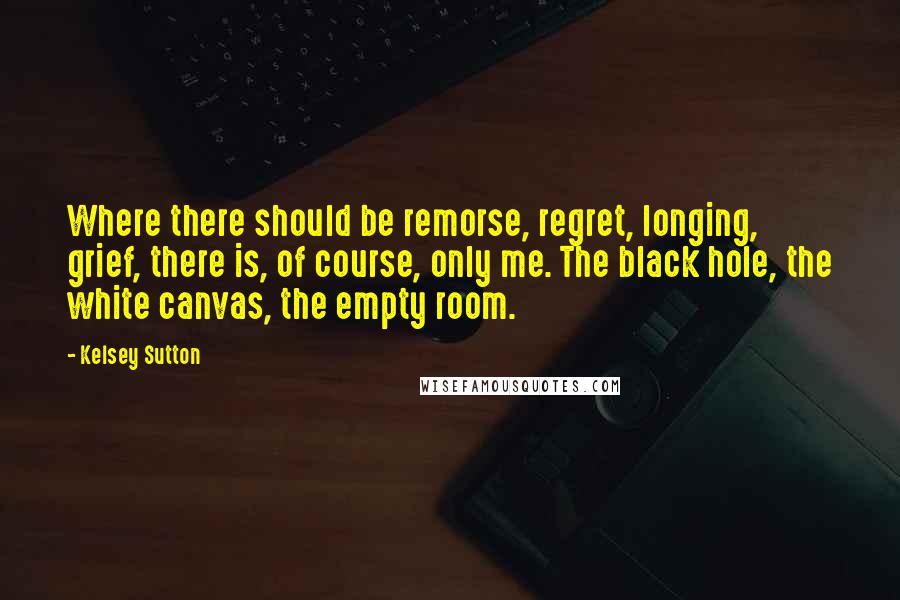 Kelsey Sutton Quotes: Where there should be remorse, regret, longing, grief, there is, of course, only me. The black hole, the white canvas, the empty room.