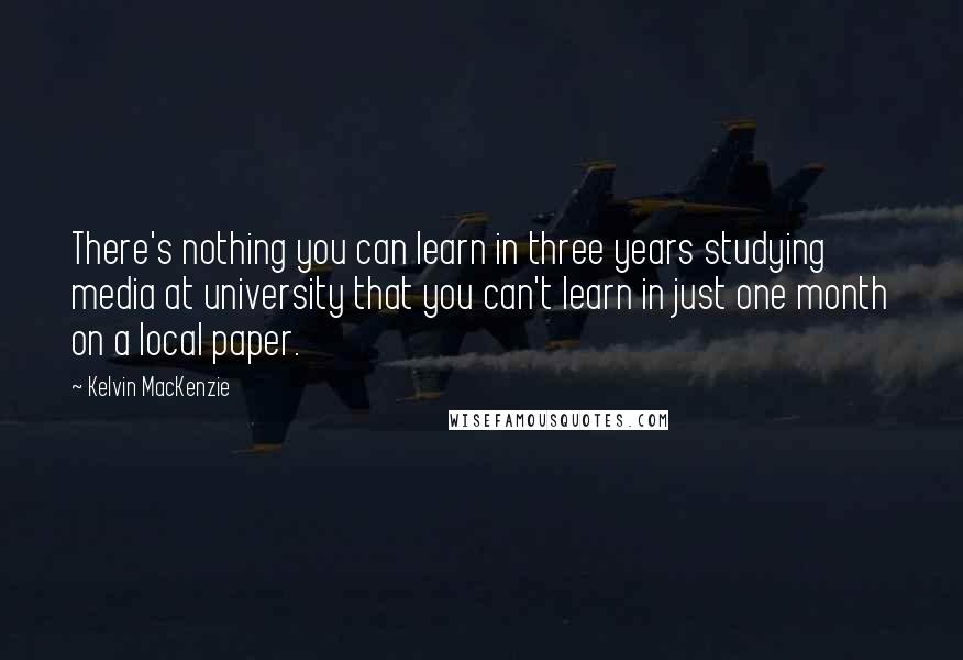 Kelvin MacKenzie Quotes: There's nothing you can learn in three years studying media at university that you can't learn in just one month on a local paper.