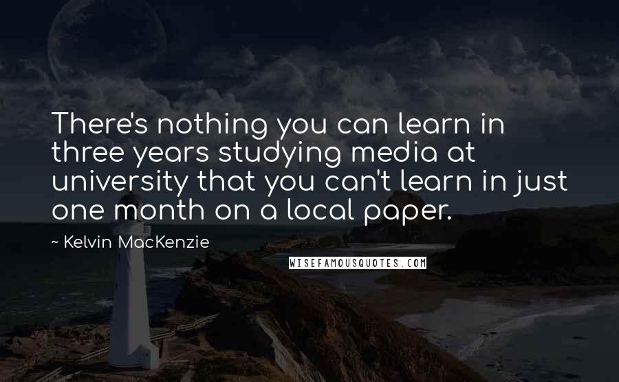 Kelvin MacKenzie Quotes: There's nothing you can learn in three years studying media at university that you can't learn in just one month on a local paper.